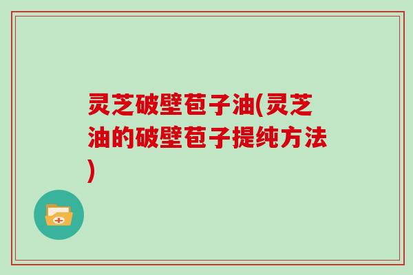 灵芝破壁苞子油(灵芝油的破壁苞子提纯方法)