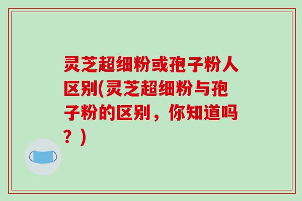 灵芝超细粉或孢子粉人区别(灵芝超细粉与孢子粉的区别，你知道吗？)