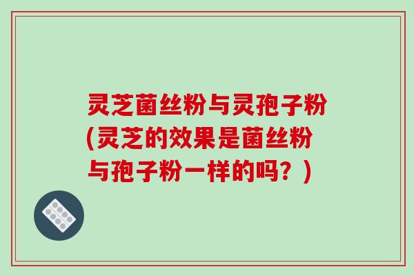灵芝菌丝粉与灵孢子粉(灵芝的效果是菌丝粉与孢子粉一样的吗?)