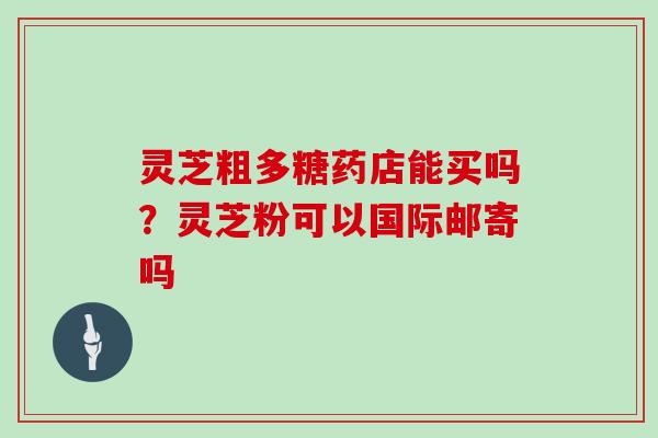 灵芝粗多糖药店能买吗？灵芝粉可以国际邮寄吗