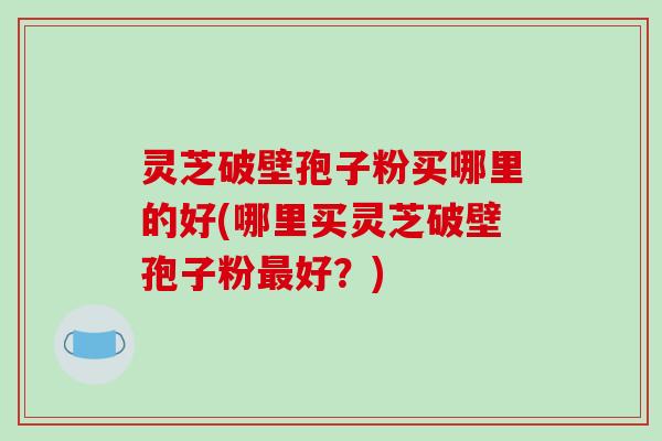灵芝破壁孢子粉买哪里的好(哪里买灵芝破壁孢子粉最好?)