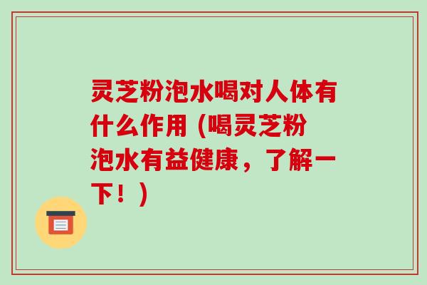 灵芝粉泡水喝对人体有什么作用 (喝灵芝粉泡水有益健康,了解一下!)