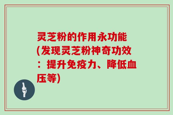 灵芝粉的作用永功能 (发现灵芝粉神奇功效:提升免疫力、降低血压等)