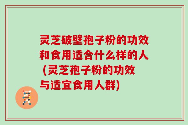 灵芝破壁孢子粉的功效和食用适合什么样的人 (灵芝孢子粉的功效与适宜食用人群)