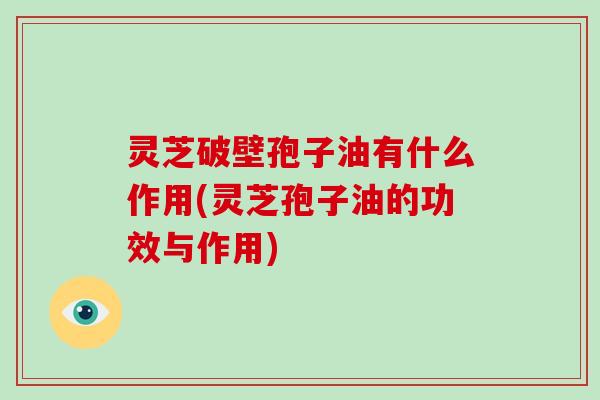 灵芝破壁孢子油有什么作用(灵芝孢子油的功效与作用)