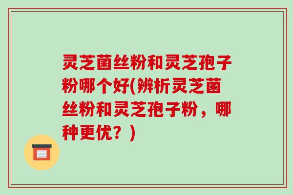 灵芝菌丝粉和灵芝孢子粉哪个好(辨析灵芝菌丝粉和灵芝孢子粉,哪种更优?)