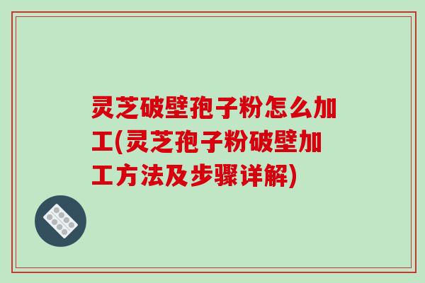 灵芝破壁孢子粉怎么加工(灵芝孢子粉破壁加工方法及步骤详解)