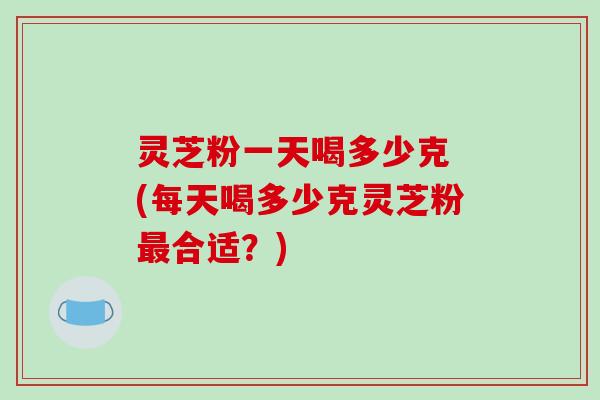 灵芝粉一天喝多少克 (每天喝多少克灵芝粉最合适?)