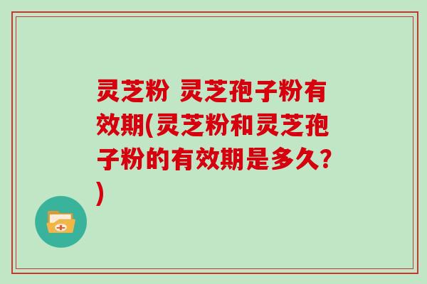 灵芝粉 灵芝孢子粉有效期(灵芝粉和灵芝孢子粉的有效期是多久?)