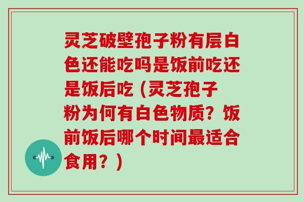 灵芝破壁孢子粉有层白色还能吃吗是饭前吃还是饭后吃 (灵芝孢子粉为何有白色物质?饭前饭后哪个时间最适合食用?)