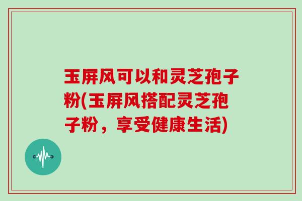 玉屏风可以和灵芝孢子粉(玉屏风搭配灵芝孢子粉,享受健康生活)