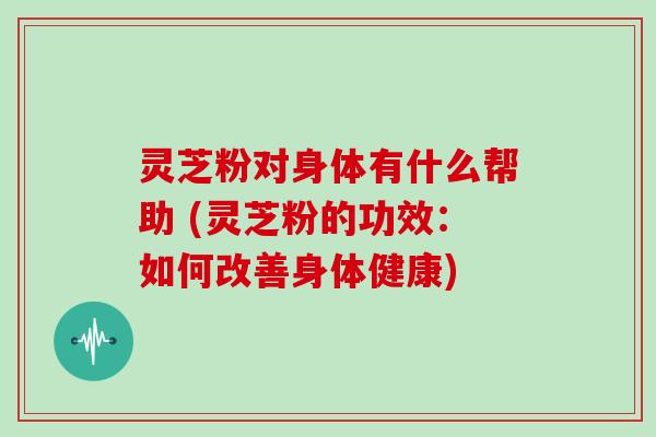 灵芝粉对身体有什么帮助 (灵芝粉的功效:如何改善身体健康)