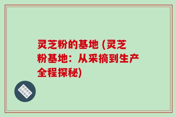 灵芝粉的基地 (灵芝粉基地:从采摘到生产全程探秘)