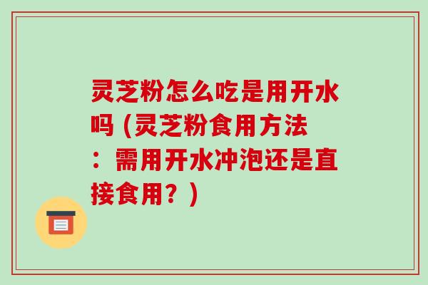 灵芝粉怎么吃是用开水吗 (灵芝粉食用方法:需用开水冲泡还是直接食用?)