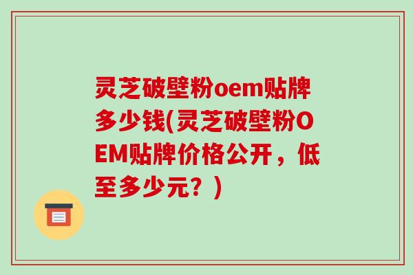 灵芝破壁粉oem贴牌多少钱(灵芝破壁粉OEM贴牌价格公开,低至多少元?)