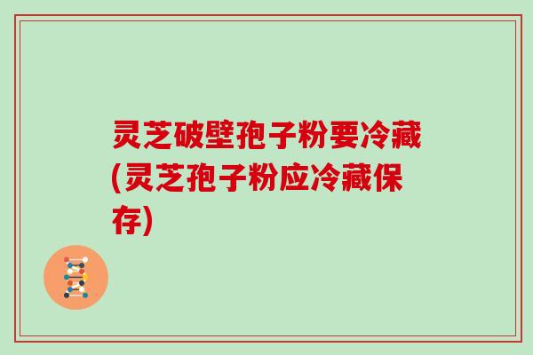 灵芝破壁孢子粉要冷藏(灵芝孢子粉应冷藏保存)