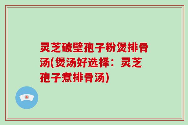 灵芝破壁孢子粉煲排骨汤(煲汤好选择:灵芝孢子煮排骨汤)
