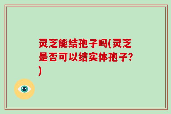 灵芝能结孢子吗(灵芝是否可以结实体孢子?)