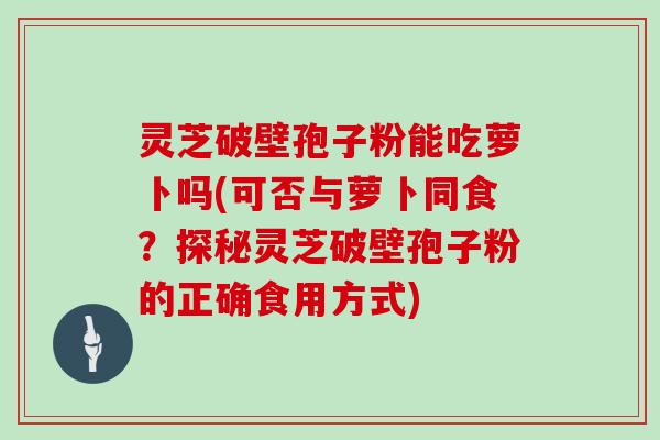 灵芝破壁孢子粉能吃萝卜吗(可否与萝卜同食？探秘灵芝破壁孢子粉的正确食用方式)