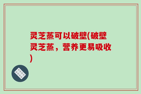 灵芝蒸可以破壁(破壁灵芝蒸,营养更易吸收)