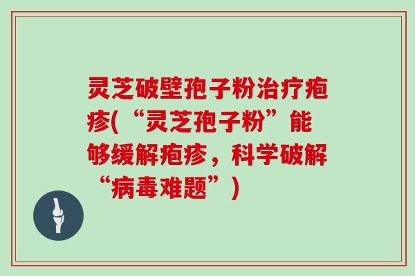 灵芝破壁孢子粉治疗疱疹(“灵芝孢子粉”能够缓解疱疹，科学破解“病毒难题”)