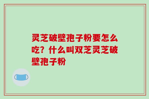 灵芝破壁孢子粉要怎么吃?什么叫双芝灵芝破壁孢子粉