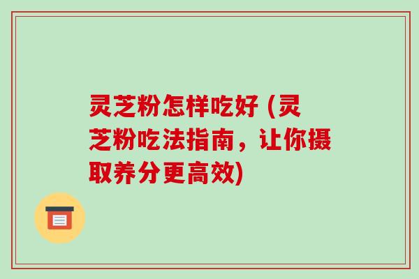 灵芝粉怎样吃好 (灵芝粉吃法指南，让你摄取养分更高效)