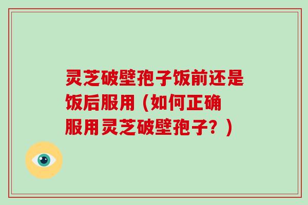 灵芝破壁孢子饭前还是饭后服用 (如何正确服用灵芝破壁孢子?)