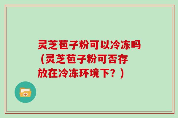 灵芝苞子粉可以冷冻吗 (灵芝苞子粉可否存放在冷冻环境下?)