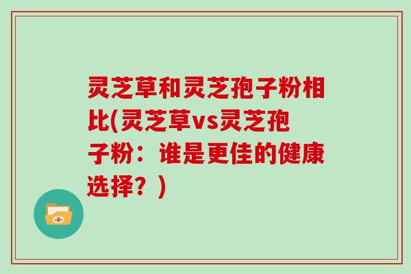 灵芝草和灵芝孢子粉相比(灵芝草vs灵芝孢子粉：谁是更佳的健康选择？)