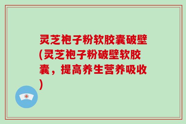 灵芝袍子粉软胶囊破壁(灵芝袍子粉破壁软胶囊,提高养生营养吸收)