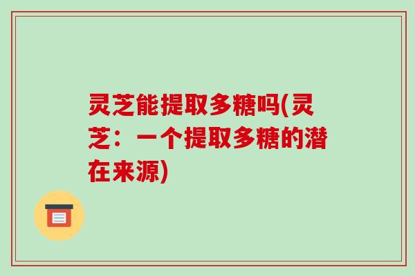 灵芝能提取多糖吗(灵芝：一个提取多糖的潜在来源)
