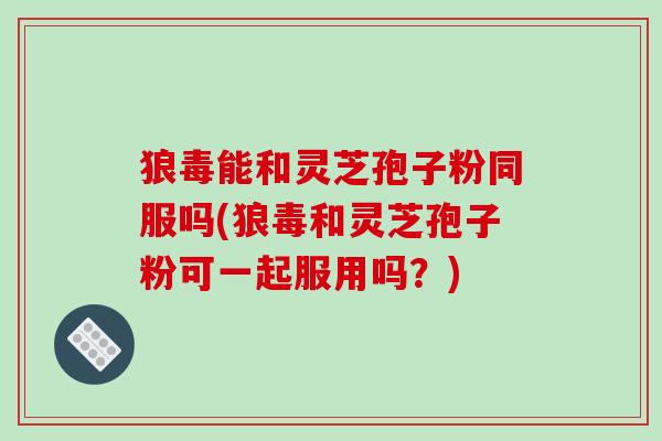狼毒能和灵芝孢子粉同服吗(狼毒和灵芝孢子粉可一起服用吗？)