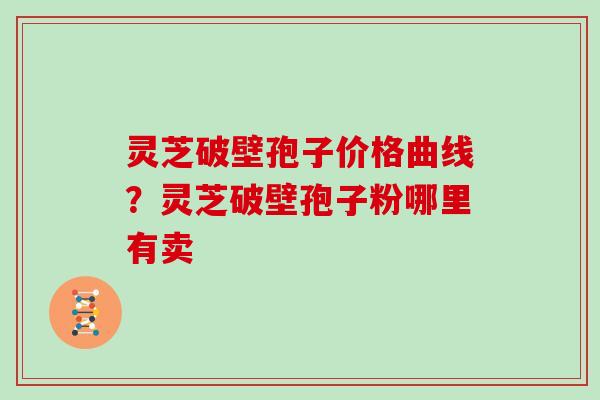 灵芝破壁孢子价格曲线?灵芝破壁孢子粉哪里有卖