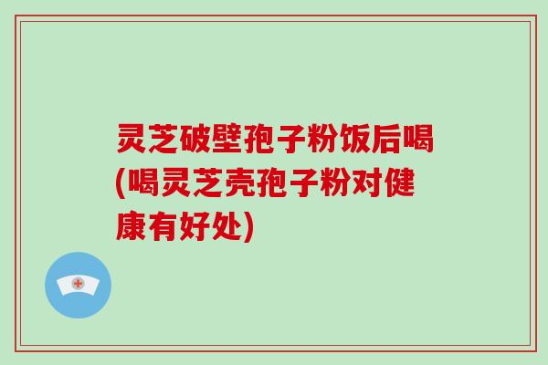 灵芝破壁孢子粉饭后喝(喝灵芝壳孢子粉对健康有好处)