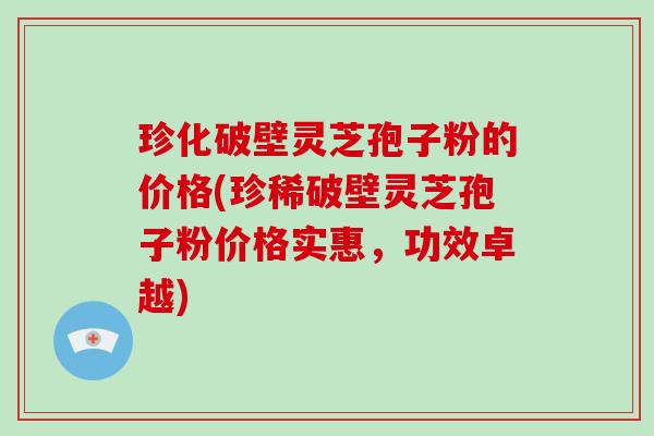 珍化破壁灵芝孢子粉的价格(珍稀破壁灵芝孢子粉价格实惠,功效卓越)