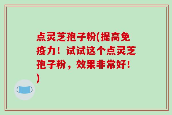 点灵芝孢子粉(提高免疫力!试试这个点灵芝孢子粉,效果非常好!)