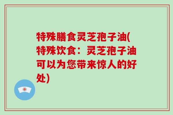 特殊膳食灵芝孢子油(特殊饮食:灵芝孢子油可以为您带来惊人的好处)