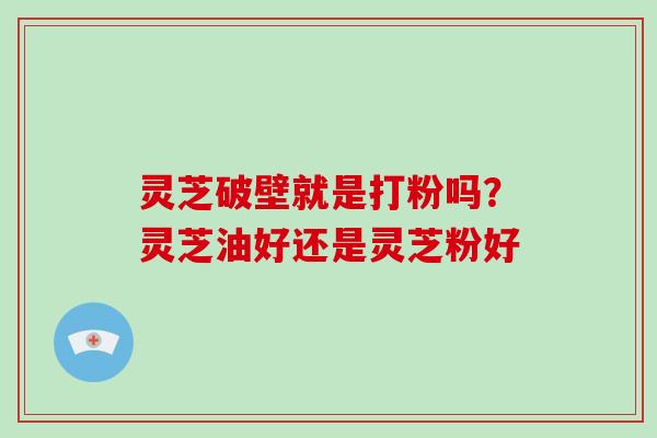 灵芝破壁就是打粉吗?灵芝油好还是灵芝粉好
