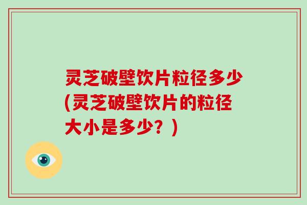 灵芝破壁饮片粒径多少(灵芝破壁饮片的粒径大小是多少？)