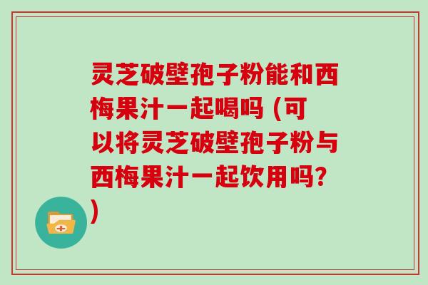 灵芝破壁孢子粉能和西梅果汁一起喝吗 (可以将灵芝破壁孢子粉与西梅果汁一起饮用吗?)