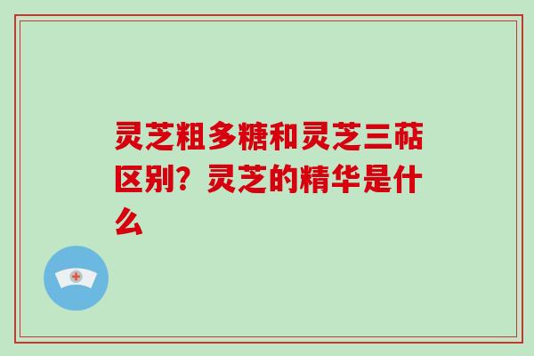 灵芝粗多糖和灵芝三萜区别?灵芝的精华是什么