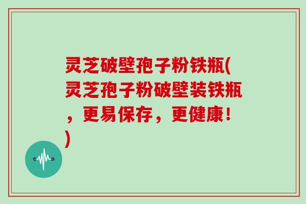 灵芝破壁孢子粉铁瓶(灵芝孢子粉破壁装铁瓶,更易保存,更健康!)