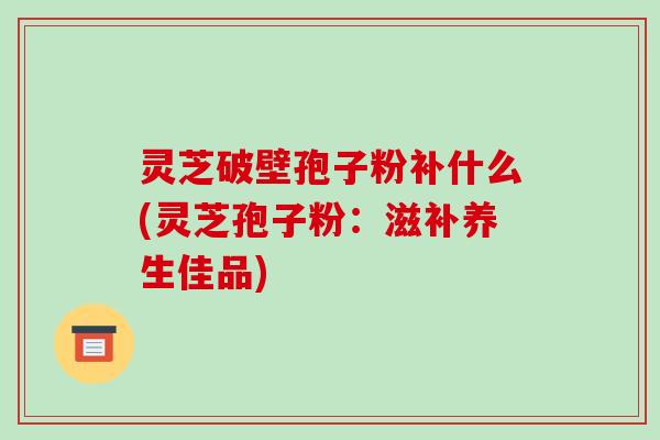 灵芝破壁孢子粉补什么(灵芝孢子粉：滋补养生佳品)