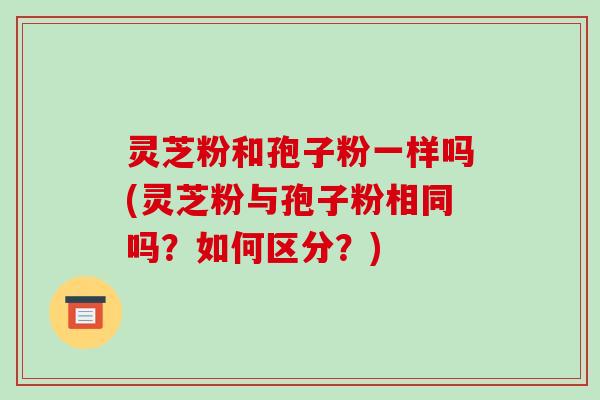 灵芝粉和孢子粉一样吗(灵芝粉与孢子粉相同吗?如何区分?)