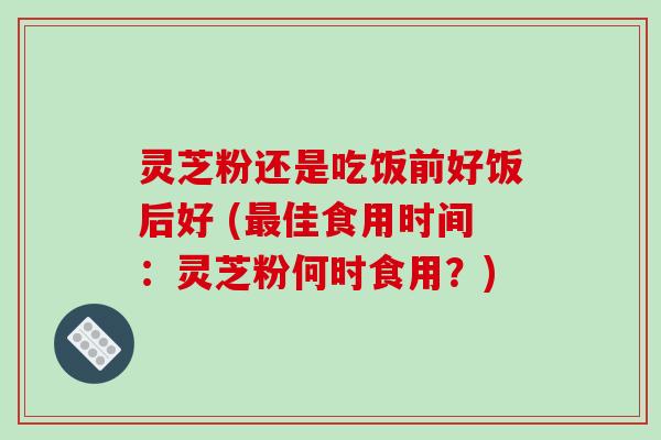 灵芝粉还是吃饭前好饭后好 (最佳食用时间：灵芝粉何时食用？)