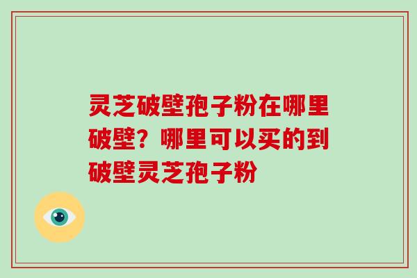 灵芝破壁孢子粉在哪里破壁?哪里可以买的到破壁灵芝孢子粉