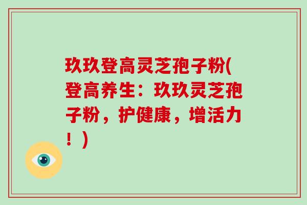 玖玖登高灵芝孢子粉(登高养生:玖玖灵芝孢子粉,护健康,增活力!)