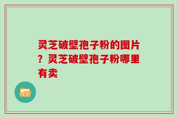 灵芝破壁孢子粉的图片？灵芝破壁孢子粉哪里有卖