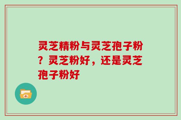 灵芝精粉与灵芝孢子粉?灵芝粉好,还是灵芝孢子粉好